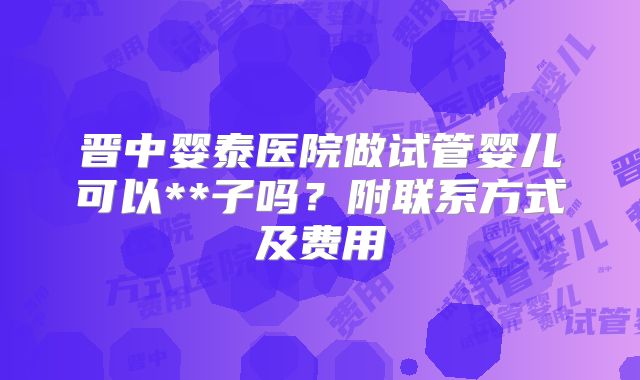 晋中婴泰医院做试管婴儿可以**子吗？附联系方式及费用