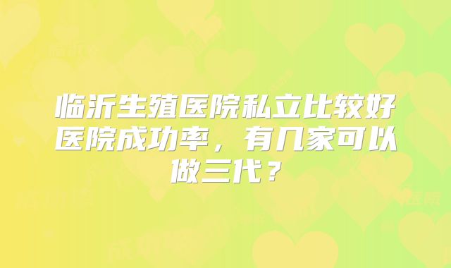临沂生殖医院私立比较好医院成功率，有几家可以做三代？