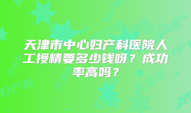 天津市中心妇产科医院人工授精要多少钱呀？成功率高吗？