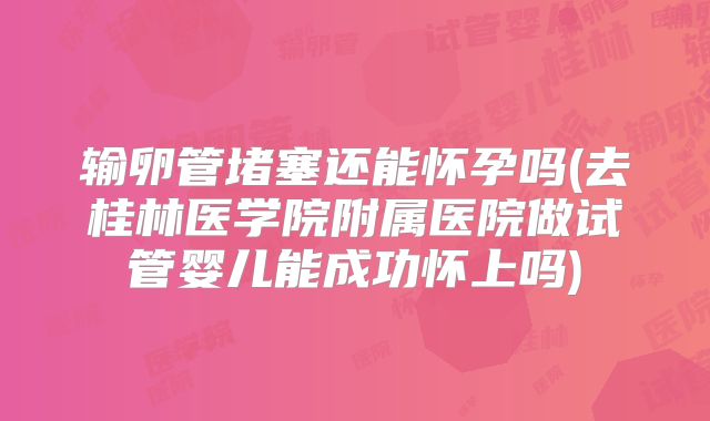 输卵管堵塞还能怀孕吗(去桂林医学院附属医院做试管婴儿能成功怀上吗)