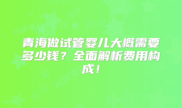 青海做试管婴儿大概需要多少钱？全面解析费用构成！