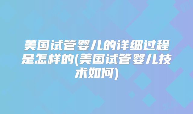 美国试管婴儿的详细过程是怎样的(美国试管婴儿技术如何)