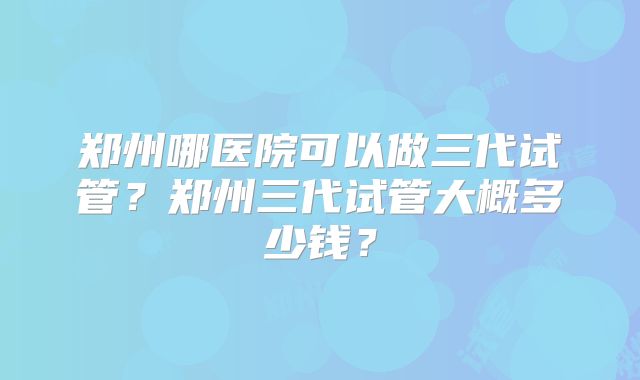 郑州哪医院可以做三代试管？郑州三代试管大概多少钱？