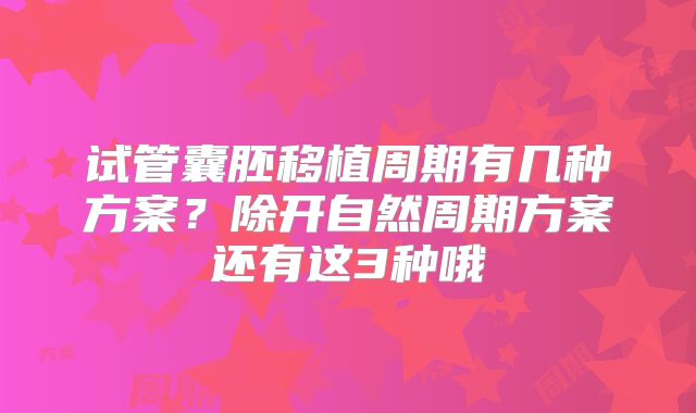 试管囊胚移植周期有几种方案？除开自然周期方案还有这3种哦