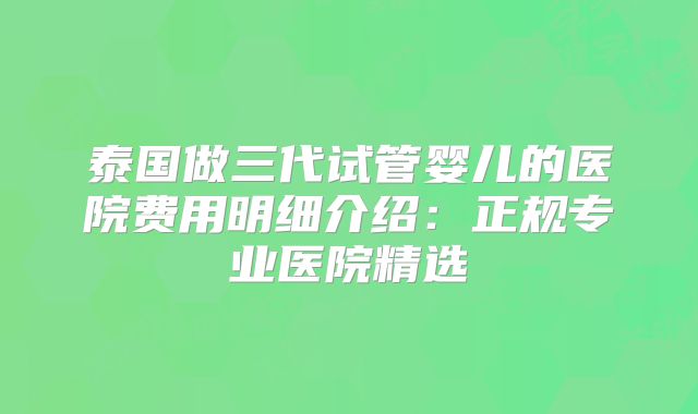 泰国做三代试管婴儿的医院费用明细介绍:正规专业医院精选