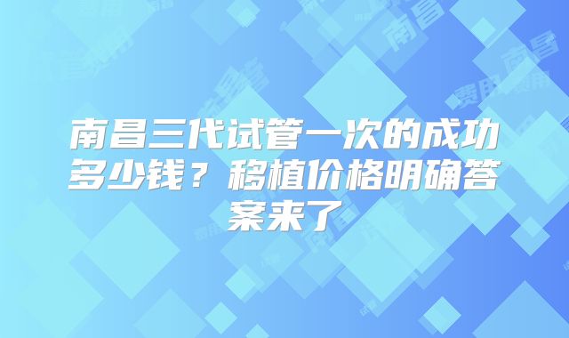 南昌三代试管一次的成功多少钱？移植价格明确答案来了