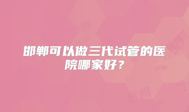 邯郸可以做三代试管的医院哪家好？