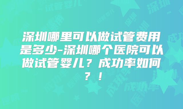深圳哪里可以做试管费用是多少-深圳哪个医院可以做试管婴儿？成功率如何？！