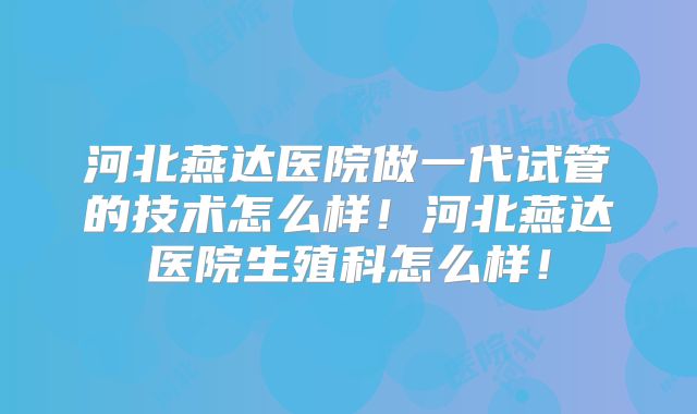 河北燕达医院做一代试管的技术怎么样！河北燕达医院生殖科怎么样！