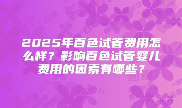 2025年百色试管费用怎么样?影响百色试管婴儿费用的因素有哪些?