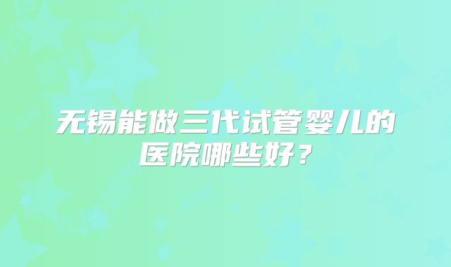无锡能做三代试管婴儿的医院哪些好？