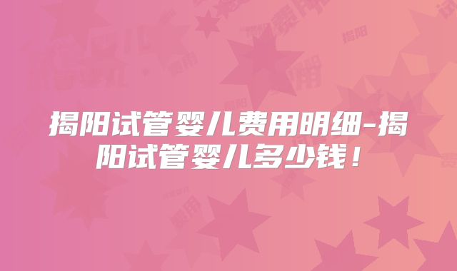 揭阳试管婴儿费用明细-揭阳试管婴儿多少钱!