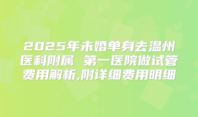 2025年未婚单身去温州医科附属 第一医院做试管费用解析,附详细费用明细