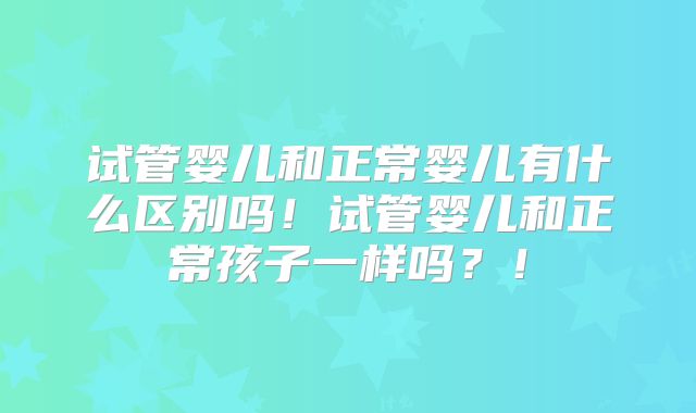 试管婴儿和正常婴儿有什么区别吗！试管婴儿和正常孩子一样吗？！