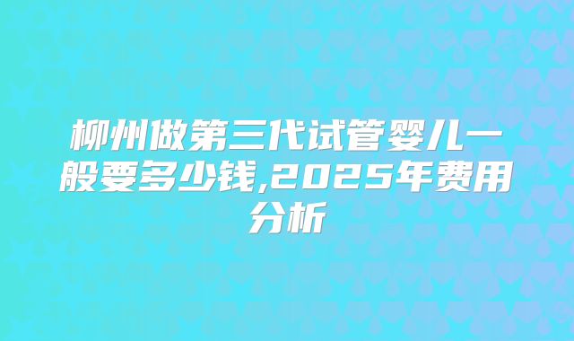 柳州做第三代试管婴儿一般要多少钱,2025年费用分析