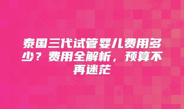 泰国三代试管婴儿费用多少？费用全解析，预算不再迷茫