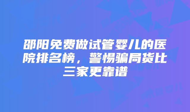 邵阳免费做试管婴儿的医院排名榜,警惕骗局货比三家更靠谱