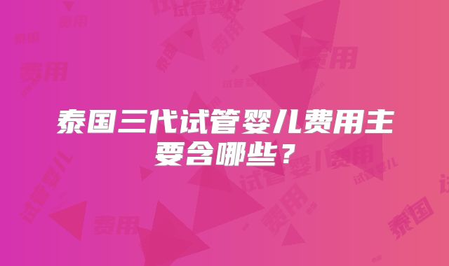 泰国三代试管婴儿费用主要含哪些？