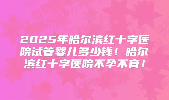 2025年哈尔滨红十字医院试管婴儿多少钱！哈尔滨红十字医院不孕不育！