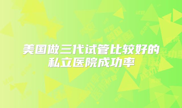 美国做三代试管比较好的私立医院成功率