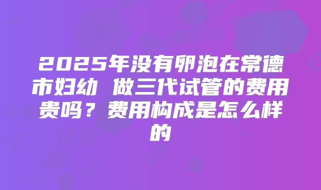 2025年没有卵泡在常德市妇幼 做三代试管的费用贵吗?费用构成是怎么样的