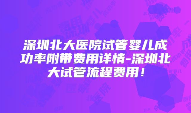 深圳北大医院试管婴儿成功率附带费用详情-深圳北大试管流程费用！