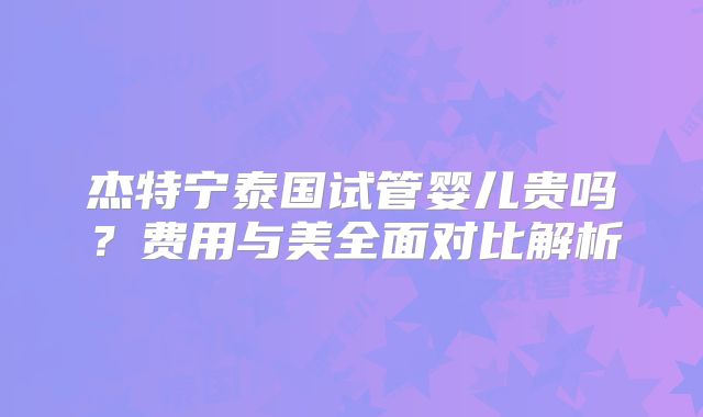 杰特宁泰国试管婴儿贵吗？费用与美全面对比解析
