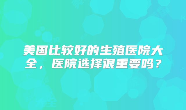 美国比较好的生殖医院大全,医院选择很重要吗?