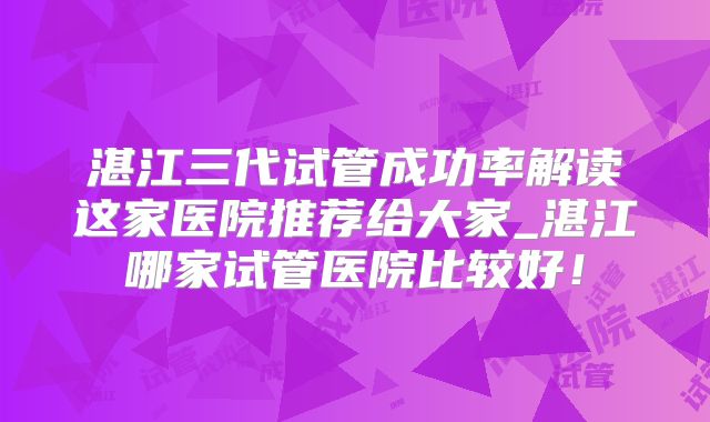湛江三代试管成功率解读这家医院推荐给大家_湛江哪家试管医院比较好!