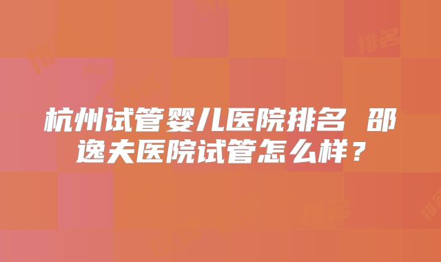 杭州试管婴儿医院排名 邵逸夫医院试管怎么样？