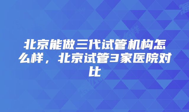 北京能做三代试管机构怎么样，北京试管3家医院对比