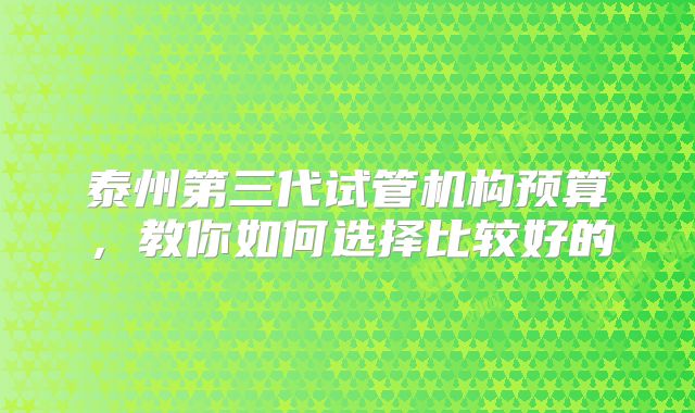 泰州第三代试管机构预算，教你如何选择比较好的