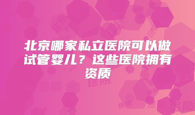 北京哪家私立医院可以做试管婴儿？这些医院拥有资质