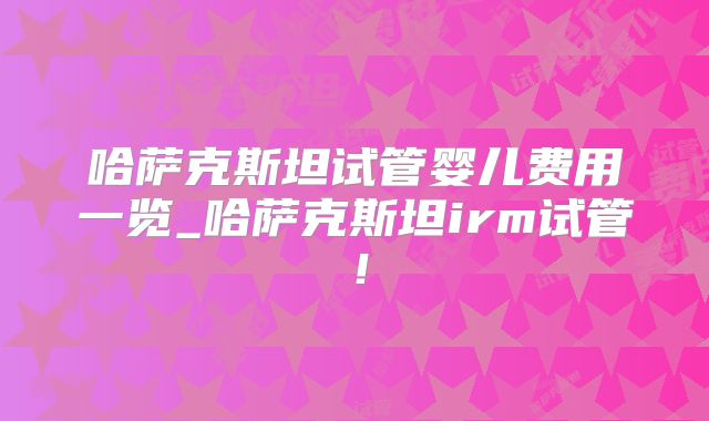 哈萨克斯坦试管婴儿费用一览_哈萨克斯坦irm试管！