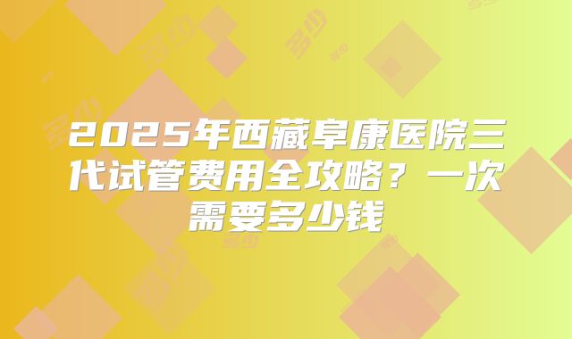 2025年西藏阜康医院三代试管费用全攻略？一次需要多少钱