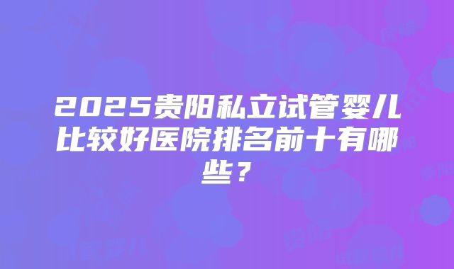 2025贵阳私立试管婴儿比较好医院排名前十有哪些？