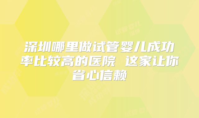 深圳哪里做试管婴儿成功率比较高的医院 这家让你省心信赖