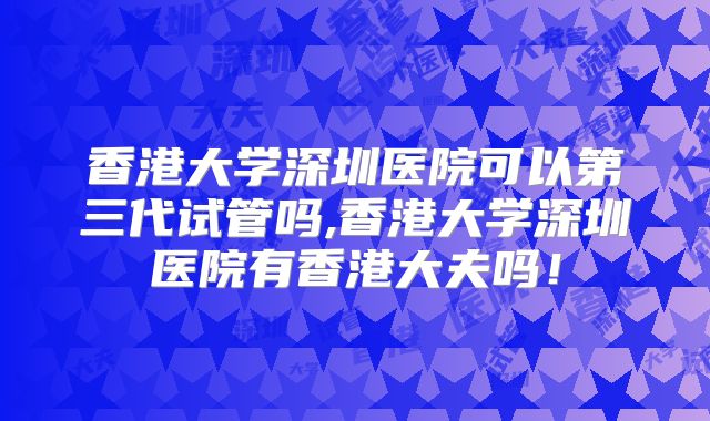 香港大学深圳医院可以第三代试管吗,香港大学深圳医院有香港大夫吗！