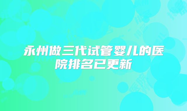 永州做三代试管婴儿的医院排名已更新