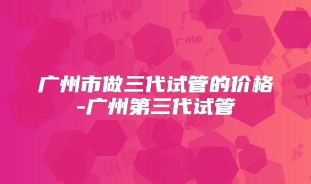 广州市做三代试管的价格-广州第三代试管