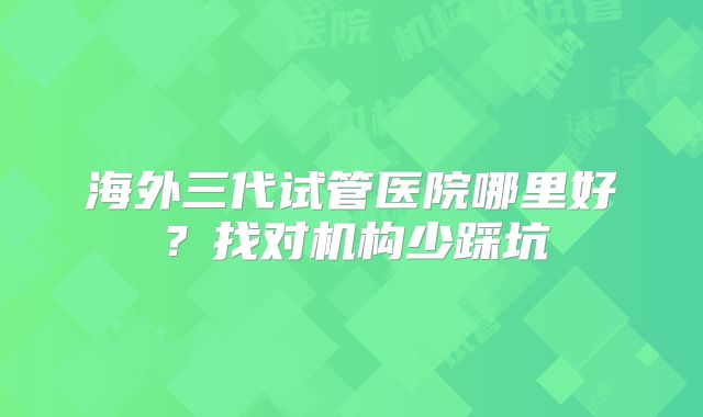 海外三代试管医院哪里好？找对机构少踩坑