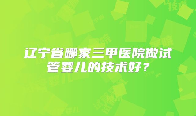 辽宁省哪家三甲医院做试管婴儿的技术好？