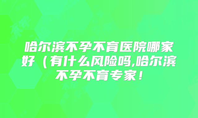 哈尔滨不孕不育医院哪家好（有什么风险吗,哈尔滨不孕不育专家！