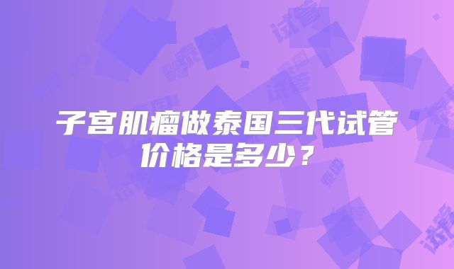 子宫肌瘤做泰国三代试管价格是多少？