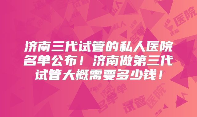 济南三代试管的私人医院名单公布！济南做第三代试管大概需要多少钱！