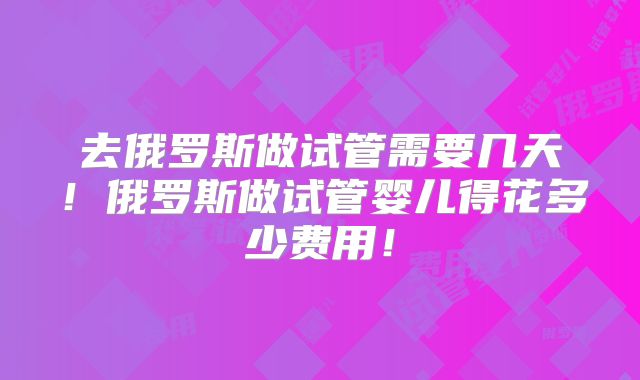 去俄罗斯做试管需要几天！俄罗斯做试管婴儿得花多少费用！