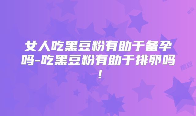 女人吃黑豆粉有助于备孕吗-吃黑豆粉有助于排卵吗！