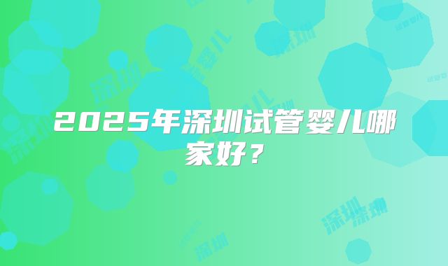 2025年深圳试管婴儿哪家好？