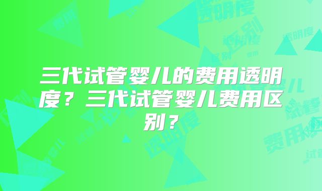 三代试管婴儿的费用透明度？三代试管婴儿费用区别？