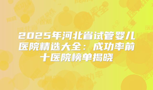 2025年河北省试管婴儿医院精选大全：成功率前十医院榜单揭晓